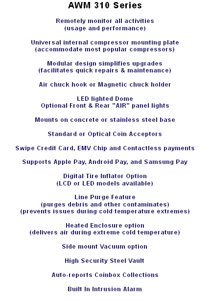AWM 310 Series Remotely monitor all activities (usage and performance) Universal internal compressor mounting plate (accommodate most popular compressors) Modular design simplifies upgrades (facilitates quick repairs & maintenance) Air chuck hook or Magnetic chuck holder LED lighted Dome Optional Front & Rear "AIR" panel lights Mounts on concrete or stainless steel base Standard or Optical Coin Acceptors Swipe Credit Card, EMV Chip and Contactless payments Supports Apple Pay, Android Pay, and Samsung Pay Digital Tire Inflator Option (LCD or LED models available) Line Purge Feature (purges debris and other contaminates) (prevents issues during cold temperature extremes) Heated Enclosure option (delivers air during extreme cold temperature) Side mount Vacuum option High Security Steel Vault Auto-reports Coinbox Collections Built In Intrusion Alarm